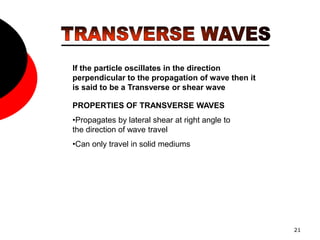 21
If the particle oscillates in the direction
perpendicular to the propagation of wave then it
is said to be a Transverse or shear wave
PROPERTIES OF TRANSVERSE WAVES
•Propagates by lateral shear at right angle to
the direction of wave travel
•Can only travel in solid mediums
 