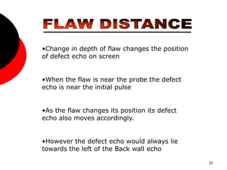 31
•Change in depth of flaw changes the position
of defect echo on screen
•When the flaw is near the probe the defect
echo is near the initial pulse
•As the flaw changes its position its defect
echo also moves accordingly.
•However the defect echo would always lie
towards the left of the Back wall echo
 