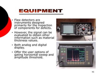 46
• Flaw detectors are
instruments designed
primarily for the inspection
of components for defects.
• However, the signal can be
evaluated to obtain other
information such as material
thickness values.
• Both analog and digital
display.
• Offer the user options of
gating horizontal sweep and
amplitude threshold.
 