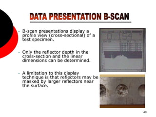 49
• B-scan presentations display a
profile view (cross-sectional) of a
test specimen.
• Only the reflector depth in the
cross-section and the linear
dimensions can be determined.
• A limitation to this display
technique is that reflectors may be
masked by larger reflectors near
the surface.
 