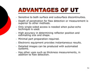 51
• Sensitive to both surface and subsurface discontinuities.
• Depth of penetration for flaw detection or measurement is
superior to other methods.
• Only single-sided access is needed when pulse-echo
technique is used.
• High accuracy in determining reflector position and
estimating size and shape.
• Minimal part preparation required.
• Electronic equipment provides instantaneous results.
• Detailed images can be produced with automated
systems.
• Has other uses such as thickness measurements, in
addition to flaw detection.
 