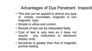 Advantages of Dye Penetrant Inspecti
• This test can be applied to almost any type
of metals, nonmetals, magnetic or non
magnetic type.
• Simple to utilize and control.
• Results of test can be interpreted fastly.
• Cost of test is very less as it does not
require any instrument or electronic
display units.
• Sensitivity is greater than that of magnetic
particle testing.
 