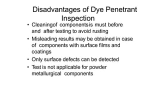 Disadvantages of Dye Penetrant
Inspection
• Cleaningof componentsis must before
and after testing to avoid rusting
• Misleading results may be obtained in case
of components with surface films and
coatings
• Only surface defects can be detected
• Test is not applicable for powder
metallurgical components
 