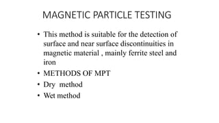 MAGNETIC PARTICLE TESTING
• This method is suitable for the detection of
surface and near surface discontinuities in
magnetic material , mainly ferrite steel and
iron
• METHODS OF MPT
• Dry method
• Wet method
 