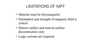 LIMITATIONS OF MPT
• Material must be ferromagnetic
• Orientation and strength of magnetic field is
critical
• Detects surface and near-to-surface
discontinuities only
• Large currents are required
 