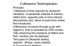 Principle-
1.Measure of time required by ultrasonic
vibrations to penetrate material of interest ,
reflect from opposite side or from internal
discontinuity and return to point from where
first introduced.
2.Behaviour of waves through cycle with
regard to time is recorded on CRO screen.
3.By observing this presence of defect and
their location can be detected.
Two types of Ultrasonic testing
method- i)Pulse –echo method
3.Ultrasonic Test/inspection
 
