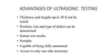 ADVANTAGES OF ULTRASONIC TESTING
• Thickness and lengths up to 30 ft can be
tested
• Position, size and type of defect can be
determined
• Instant test results
• Portable
• Capable of being fully automated
• Access to only one side necessary
 