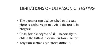 LIMITATIONS OF ULTRASONIC TESTING
• The operator can decide whether the test
piece is defective or not while the test is in
progress.
• Considerable degree of skill necessary to
obtain the fullest information from the test.
• Very thin sections can prove difficult.
 