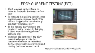 EDDY CURRENT TESTING(ECT)
• Used to detect surface flaws, to
measure thin walls from one surface
only
• To measure thin coating sand in some
applications to measure depth. This
method is applicable to electrically
conductive materials only
• In this method eddy currents are
produced in the product by bringing
it close to an alternating current
carrying coil.
• The main applications of the eddy
current technique are for the
detection of surface or subsurface
flaws, conductivity measurement and
coating thickness measurement.
https://www.youtube.com/watch?v=NILzyvEaiPE
 