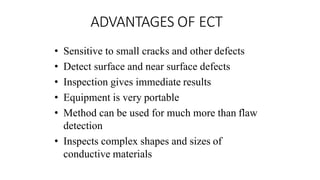ADVANTAGES OF ECT
• Sensitive to small cracks and other defects
• Detect surface and near surface defects
• Inspection gives immediate results
• Equipment is very portable
• Method can be used for much more than flaw
detection
• Inspects complex shapes and sizes of
conductive materials
 