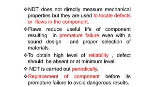 NDT does not directly measure mechanical
properties but they are used to locate defects
or flaws in the component.
Flaws reduce useful life of component
resulting in premature failure even with a
sound design and proper selection of
materials.
To obtain high level of reliability , defect
should be absent or at minimum level.
 NDT is carried out periodically.
Replacement of component before its
premature failure to avoid dangerous results.
 