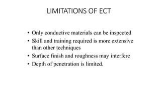 LIMITATIONS OF ECT
• Only conductive materials can be inspected
• Skill and training required is more extensive
than other techniques
• Surface finish and roughness may interfere
• Depth of penetration is limited.
 