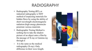 RADIOGRAPHY
• Radiography Testing (RT), or
industrial radiography is NDT
method of inspecting materials for
hidden flaws by using the ability of
short wavelength electromagnetic
radiation (high energy photons)to
penetrate various materials
• Radiographic Testing Method is
nothing but to take the shadow
picture of an object onto a film by
the passage of X-ray or Gamma ray
through it
• It is the same as the medical
radiography (X-ray). Only
difference in their wave length.
 