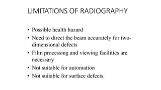 LIMITATIONS OF RADIOGRAPHY
• Possible health hazard
• Need to direct the beam accurately for two-
dimensional defects
• Film processing and viewing facilities are
necessary
• Not suitable for automation
• Not suitable for surface defects.
 