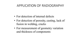 APPLICATION OF RADIOGRAPHY
• For detection of internal defects
• For detection of porosity, casting, lack of
fusion in welding, cracks
• For measurement of geometry variation
and thickness of components
 