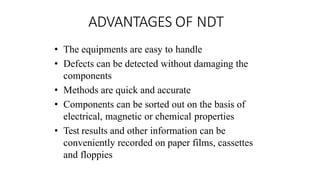 ADVANTAGES OF NDT
• The equipments are easy to handle
• Defects can be detected without damaging the
components
• Methods are quick and accurate
• Components can be sorted out on the basis of
electrical, magnetic or chemical properties
• Test results and other information can be
conveniently recorded on paper films, cassettes
and floppies
 