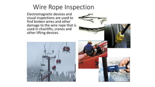 Wire Rope Inspection
Electromagnetic devices and
visual inspections are used to
find broken wires and other
damage to the wire rope that is
used in chairlifts, cranes and
other lifting devices.
 