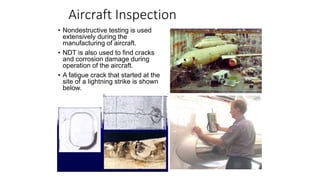 Aircraft Inspection
• Nondestructive testing is used
extensively during the
manufacturing of aircraft.
• NDT is also used to find cracks
and corrosion damage during
operation of the aircraft.
• A fatigue crack that started at the
site of a lightning strike is shown
below.
 