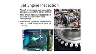 Jet Engine Inspection
• Aircraft engines are overhauled after
being in service for a period of time.
• They are completely disassembled,
cleaned, inspected and then
reassembled.
• Fluorescent penetrant inspection is
used to check many of the parts for
cracking.
 