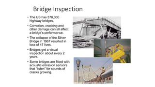 Bridge Inspection
• The US has 578,000
highway bridges.
• Corrosion, cracking and
other damage can all affect
a bridge’s performance.
• The collapse of the Silver
Bridge in 1967 resulted in
loss of 47 lives.
• Bridges get a visual
inspection about every 2
years.
• Some bridges are fitted with
acoustic emission sensors
that “listen” for sounds of
cracks growing.
 