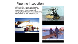 NDT is used to inspect pipelines to
prevent leaks that could damage the
environment. Visual inspection,
radiography and electromagnetic testing
are some of the NDT methods used.
Remote visual inspection using a
robotic crawler.
Radiography of weld joints.
Magnetic flux leakage inspection. This
device, known as a pig, is placed in the
pipeline and collects data on the
condition of the pipe as it is pushed
along by whatever is being
transported.
Pipeline Inspection
 