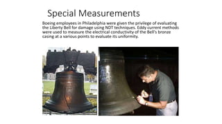 Special Measurements
Boeing employees in Philadelphia were given the privilege of evaluating
the Liberty Bell for damage using NDT techniques. Eddy current methods
were used to measure the electrical conductivity of the Bell's bronze
casing at a various points to evaluate its uniformity.
 