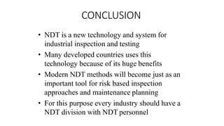 CONCLUSION
• NDT is a new technology and system for
industrial inspection and testing
• Many developed countries uses this
technology because of its huge benefits
• Modern NDT methods will become just as an
important tool for risk based inspection
approaches and maintenance planning
• For this purpose every industry should have a
NDT division with NDT personnel
 