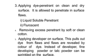 3. Applying dye-penetrant on clean and dry
surface. It is allowed to penetrate in surface
flaws.
i) Liquid Soluble Penetrant
ii) Fluroscent
4. Removing excess penetrant by soft or clean
cotton.
5. Applying developer on surface. This pulls out
dye from flaws and flaws are revealed by
colour of dye. Instead of developer, fine
developing powder or talc powder can be
sprinkled on the surface.
 