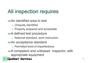 12
All inspection requires
An identified area to test
 Uniquely identified
 Properly prepared and accessible
A defined test procedure
 National standard, work instruction
An acceptance standard
 Permitted level of imperfections
A competent and unbiased inspector, with
appropriate equipment
 
