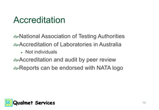 13
Accreditation
National Association of Testing Authorities
Accreditation of Laboratories in Australia
 Not individuals
Accreditation and audit by peer review
Reports can be endorsed with NATA logo
 