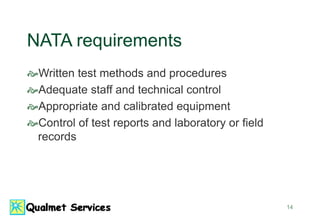 14
NATA requirements
Written test methods and procedures
Adequate staff and technical control
Appropriate and calibrated equipment
Control of test reports and laboratory or field
records
 