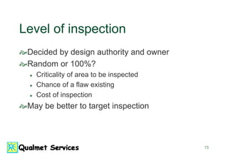 15
Level of inspection
Decided by design authority and owner
Random or 100%?
 Criticality of area to be inspected
 Chance of a flaw existing
 Cost of inspection
May be better to target inspection
 