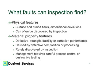 2
What faults can inspection find?
Physical features
 Surface and buried flaws, dimensional deviations
 Can often be discovered by inspection
Material property features
 Defective strength, ductility or corrosion performance
 Caused by defective composition or processing
 Rarely discovered by inspection
 Management requires careful process control or
destructive testing
 