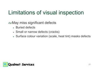 21
Limitations of visual inspection
May miss significant defects
 Buried defects
 Small or narrow defects (cracks)
 Surface colour variation (scale, heat tint) masks defects
 