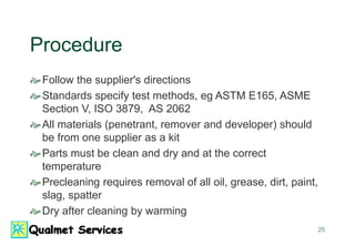 25
Procedure
Follow the supplier's directions
Standards specify test methods, eg ASTM E165, ASME
Section V, ISO 3879, AS 2062
All materials (penetrant, remover and developer) should
be from one supplier as a kit
Parts must be clean and dry and at the correct
temperature
Precleaning requires removal of all oil, grease, dirt, paint,
slag, spatter
Dry after cleaning by warming
 