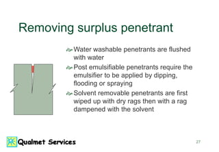 27
Removing surplus penetrant
Water washable penetrants are flushed
with water
Post emulsifiable penetrants require the
emulsifier to be applied by dipping,
flooding or spraying
Solvent removable penetrants are first
wiped up with dry rags then with a rag
dampened with the solvent
 