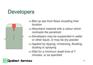 28
Developers
Blot up dye from flaws revealing their
location
Absorbent material with a colour which
contrasts the penetrant
Developers may be suspended in water
or other liquid, or may be dry powder
Applied by dipping, immersing, flooding,
dusting or spraying
Wait for a minimum dwell time of 7
minutes, or as specified
 