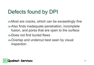 29
Defects found by DPI
Most are cracks, which can be exceedingly fine
Also finds inadequate penetration, incomplete
fusion, and pores that are open to the surface
Does not find buried flaws
Overlap and undercut best seen by visual
inspection
 