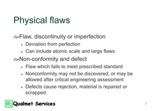 3
Physical flaws
Flaw, discontinuity or imperfection
 Deviation from perfection
 Can include atomic scale and large flaws
Non-conformity and defect
 Flaw which fails to meet prescribed standard
 Nonconformity may not be discovered, or may be
allowed after critical engineering assessment
 Defects cause rejection, material is repaired or
scrapped.
 