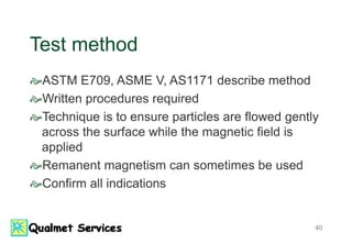 40
Test method
ASTM E709, ASME V, AS1171 describe method
Written procedures required
Technique is to ensure particles are flowed gently
across the surface while the magnetic field is
applied
Remanent magnetism can sometimes be used
Confirm all indications
 