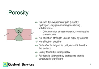 9
Porosity
 Caused by evolution of gas (usually
hydrogen, oxygen or nitrogen) during
solidification
 Contamination of base material, shielding gas
or electrodes
 No effect on strength unless >3% by volume
 No effect on ductility
 Only affects fatigue in butt joints if it breaks
the surface
 Easily found by radiography
 Far less is tolerated by standards than is
structurally significant
 