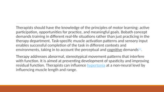 Therapists should have the knowledge of the principles of motor learning: active
participation, opportunities for practice, and meaningful goals. Bobath concept
demands training in different real-life situations rather than just practicing in the
therapy department. Task-specific muscle activation patterns and sensory input
enables successful completion of the task in different contexts and
environments, taking in to account the perceptual and cognitive demands[1]
.
Therapy addresses abnormal, stereotypical movement patterns that interfere
with function. It is aimed at preventing development of spasticity and improving
residual function. Therapists can influence hypertonia at a non-neural level by
influencing muscle length and range.
 
