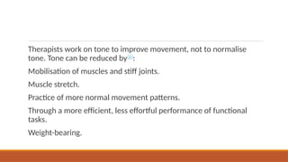 Therapists work on tone to improve movement, not to normalise
tone. Tone can be reduced by[6]
:
Mobilisation of muscles and stiff joints.
Muscle stretch.
Practice of more normal movement patterns.
Through a more efficient, less effortful performance of functional
tasks.
Weight-bearing.
 
