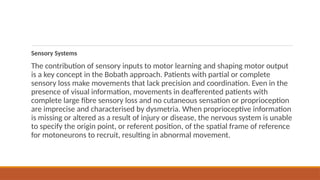 Sensory Systems
The contribution of sensory inputs to motor learning and shaping motor output
is a key concept in the Bobath approach. Patients with partial or complete
sensory loss make movements that lack precision and coordination. Even in the
presence of visual information, movements in deafferented patients with
complete large fibre sensory loss and no cutaneous sensation or proprioception
are imprecise and characterised by dysmetria. When proprioceptive information
is missing or altered as a result of injury or disease, the nervous system is unable
to specify the origin point, or referent position, of the spatial frame of reference
for motoneurons to recruit, resulting in abnormal movement.
 