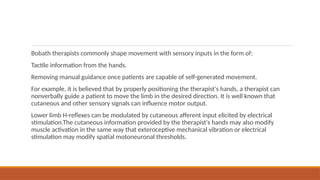 Bobath therapists commonly shape movement with sensory inputs in the form of:
Tactile information from the hands.
Removing manual guidance once patients are capable of self-generated movement.
For example, it is believed that by properly positioning the therapist's hands, a therapist can
nonverbally guide a patient to move the limb in the desired direction. It is well known that
cutaneous and other sensory signals can influence motor output.
Lower limb H-reflexes can be modulated by cutaneous afferent input elicited by electrical
stimulation.The cutaneous information provided by the therapist's hands may also modify
muscle activation in the same way that exteroceptive mechanical vibration or electrical
stimulation may modify spatial motoneuronal thresholds.
 