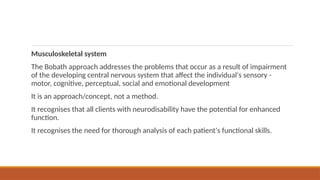 Musculoskeletal system
The Bobath approach addresses the problems that occur as a result of impairment
of the developing central nervous system that affect the individual's sensory -
motor, cognitive, perceptual, social and emotional development
It is an approach/concept, not a method.
It recognises that all clients with neurodisability have the potential for enhanced
function.
It recognises the need for thorough analysis of each patient's functional skills.
 