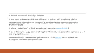 It is based on available knowledge evidence.
It is an important approach to the rehabilitation of patients with neurological injuries.
In the United States the Bobath concept is usually referred to as 'neuro-developmental
treatment' (NDT).
It is based on the brain's ability to remodel and reorganise (neuroplasticity).
It is a multidisciplinary approach, involving physiotherapists, occupational therapists and speech
and language therapists.
Individuals with CNS pathophysiology have dysfunction in posture and movement and
subsequent functional activity limitations.
 