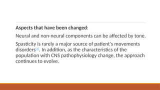 Aspects that have been changed:
Neural and non-neural components can be affected by tone.
Spasticity is rarely a major source of patient's movements
disorders[6]
. In addition, as the characteristics of the
population with CNS pathophysiology change, the approach
continues to evolve.
 