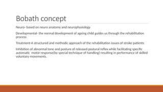 Bobath concept
Neuro- based on neuro anatomy and neurophysiology
Developmental- the normal development of ageing child guides us through the rehabilitation
process
Treatment-A structured and methodic approach of the rehabilitation issues of stroke patients
Inhibition of abnormal tone and posture of released postural reflex while facilitating specific
automatic motor response(by special technique of handling) resulting in performance of skilled
voluntary movements.
 