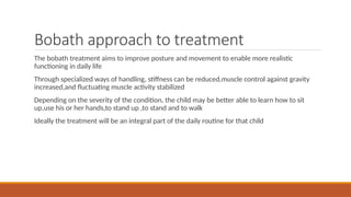 Bobath approach to treatment
The bobath treatment aims to improve posture and movement to enable more realistic
functioning in daily life
Through specialized ways of handling, stiffness can be reduced,muscle control against gravity
increased,and fluctuating muscle activity stabilized
Depending on the severity of the condition, the child may be better able to learn how to sit
up,use his or her hands,to stand up ,to stand and to walk
Ideally the treatment will be an integral part of the daily routine for that child
 